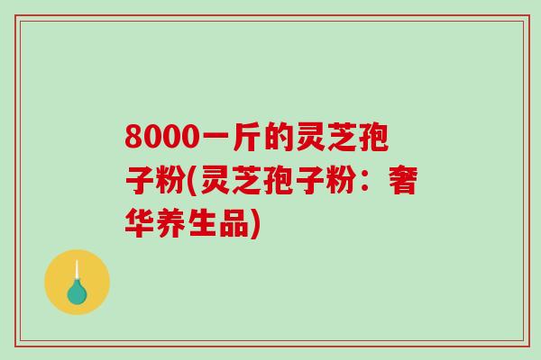 8000一斤的灵芝孢子粉(灵芝孢子粉：奢华养生品)