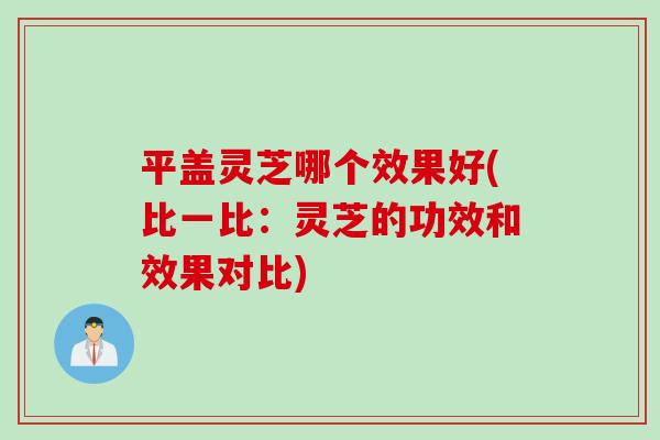 平盖灵芝哪个效果好(比一比：灵芝的功效和效果对比)