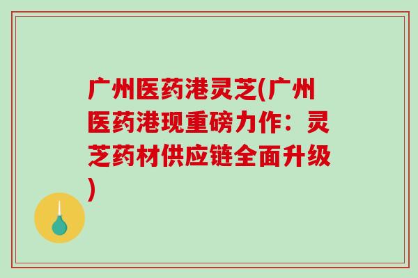 广州医药港灵芝(广州医药港现重磅力作：灵芝药材供应链全面升级)