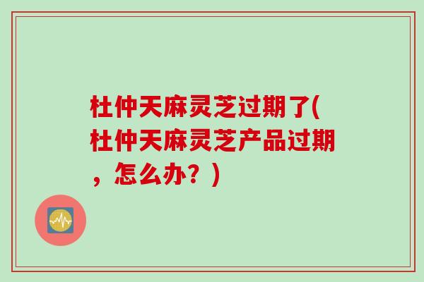 杜仲天麻灵芝过期了(杜仲天麻灵芝产品过期，怎么办？)