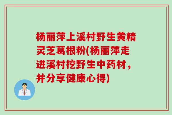 杨丽萍上溪村野生黄精灵芝葛根粉(杨丽萍走进溪村挖野生中药材，并分享健康心得)