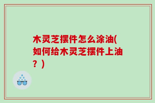 木灵芝摆件怎么涂油(如何给木灵芝摆件上油？)