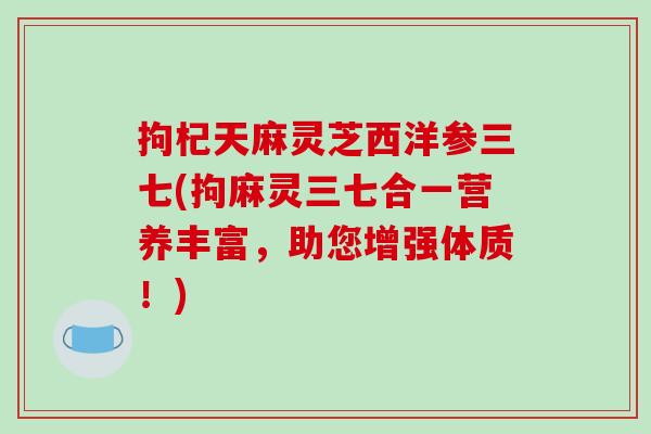 拘杞天麻灵芝西洋参三七(拘麻灵三七合一营养丰富，助您增强体质！)