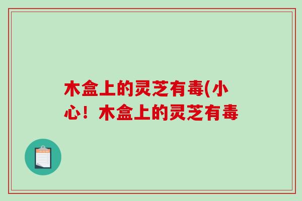 木盒上的灵芝有毒(小心！木盒上的灵芝有毒