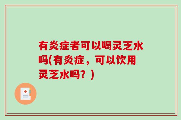 有炎症者可以喝灵芝水吗(有炎症，可以饮用灵芝水吗？)