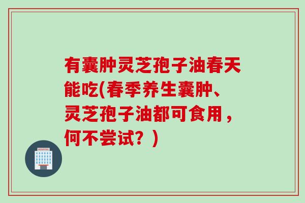 有囊肿灵芝孢子油春天能吃(春季养生囊肿、灵芝孢子油都可食用,何不尝试?) 有囊肿灵芝孢子油春天能吃(春季养生囊肿、灵芝孢子油都可食用,何不尝试?)