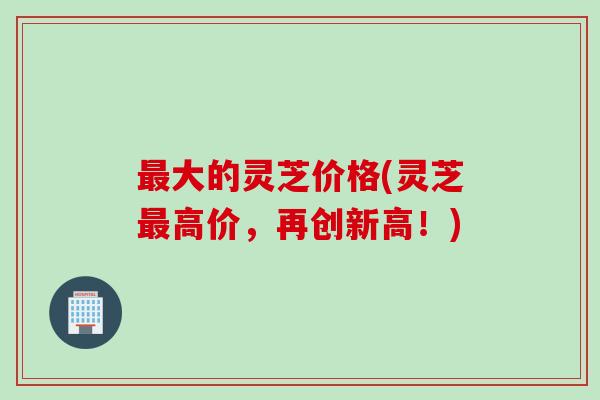 最大的灵芝价格(灵芝最高价，再创新高！)