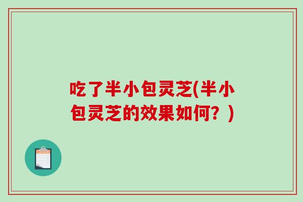 吃了半小包灵芝(半小包灵芝的效果如何?) 吃了半小包灵芝(半小包灵芝的效果如何?)