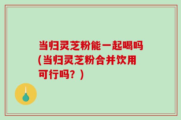 当归灵芝粉能一起喝吗(当归灵芝粉合并饮用可行吗？)