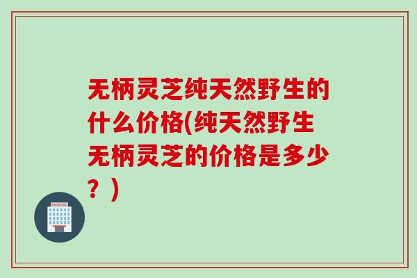 无柄灵芝纯天然野生的什么价格(纯天然野生无柄灵芝的价格是多少？)