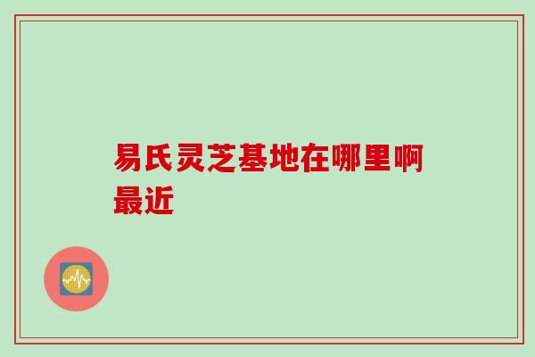 易氏灵芝基地在哪里啊最近