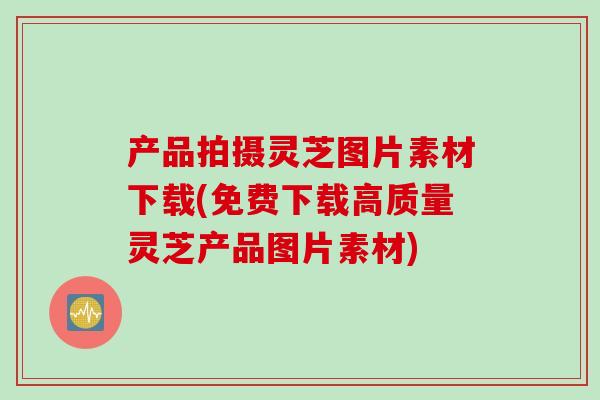 产品拍摄灵芝图片素材下载(免费下载高质量灵芝产品图片素材)