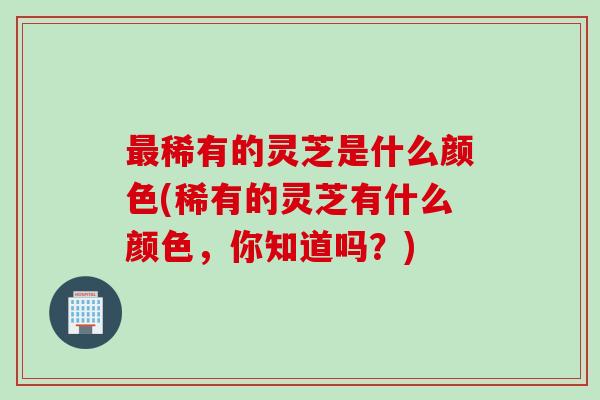 最稀有的灵芝是什么颜色(稀有的灵芝有什么颜色，你知道吗？)