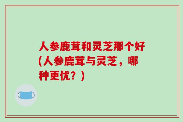 人参鹿茸和灵芝那个好(人参鹿茸与灵芝，哪种更优？)
