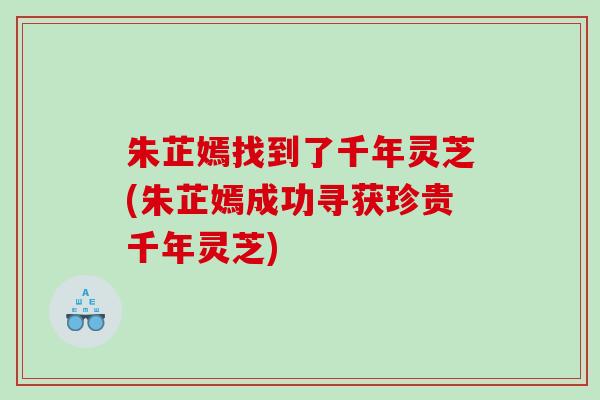 朱芷嫣找到了千年灵芝(朱芷嫣成功寻获珍贵千年灵芝)