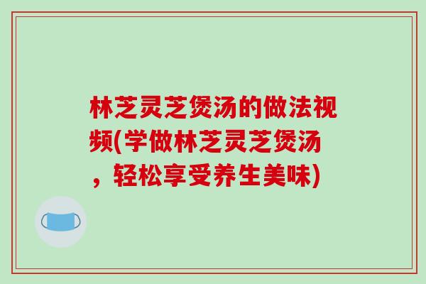 林芝灵芝煲汤的做法视频(学做林芝灵芝煲汤，轻松享受养生美味)