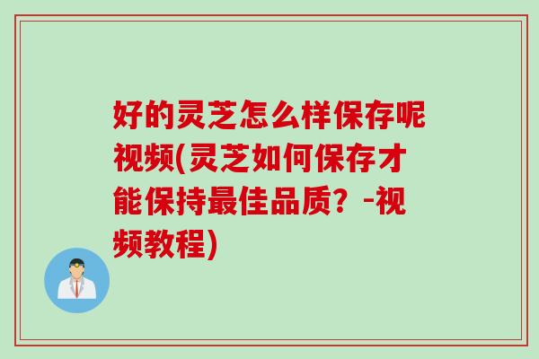 好的灵芝怎么样保存呢视频(灵芝如何保存才能保持最佳品质？-视频教程)