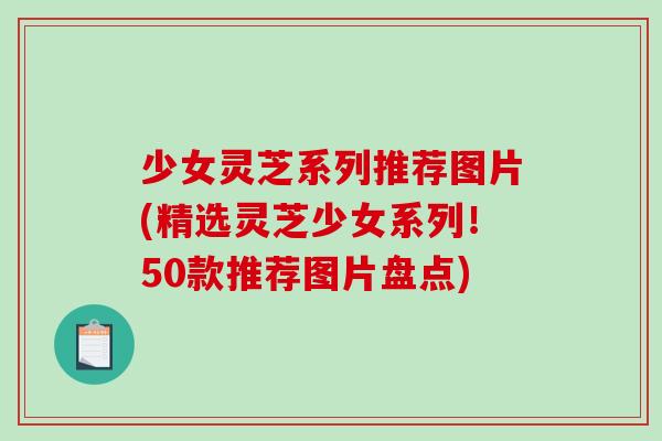 少女灵芝系列推荐图片(精选灵芝少女系列！50款推荐图片盘点)