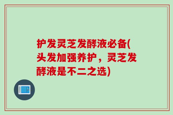 护发灵芝发酵液必备(头发加强养护，灵芝发酵液是不二之选)