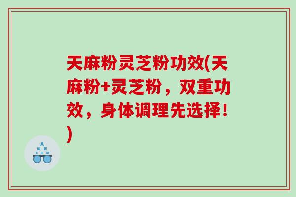 天麻粉灵芝粉功效(天麻粉+灵芝粉，双重功效，身体调理先选择！)