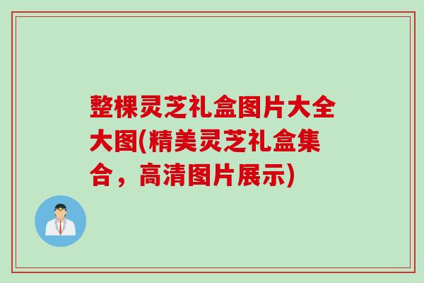 整棵灵芝礼盒图片大全大图(精美灵芝礼盒集合，高清图片展示)
