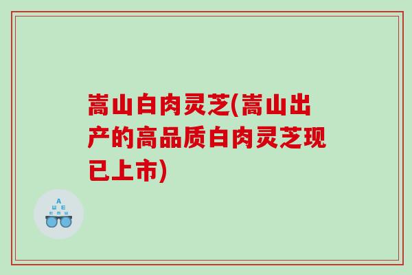 嵩山白肉灵芝(嵩山出产的高品质白肉灵芝现已上市) 嵩山白肉灵芝(嵩山出产的高品质白肉灵芝现已上市)
