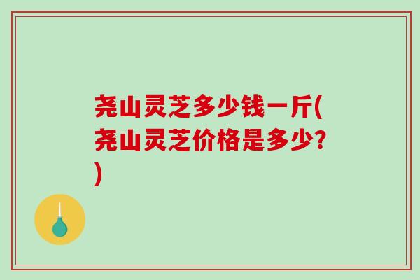 尧山灵芝多少钱一斤(尧山灵芝价格是多少？)
