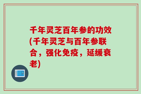 千年灵芝百年参的功效(千年灵芝与百年参联合，强化免疫，延缓衰老)