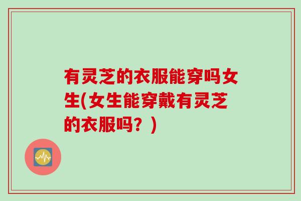 有灵芝的衣服能穿吗女生(女生能穿戴有灵芝的衣服吗？)