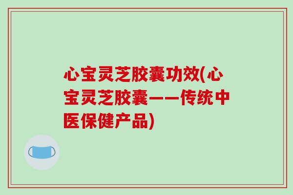 心宝灵芝胶囊功效(心宝灵芝胶囊——传统中医保健产品)