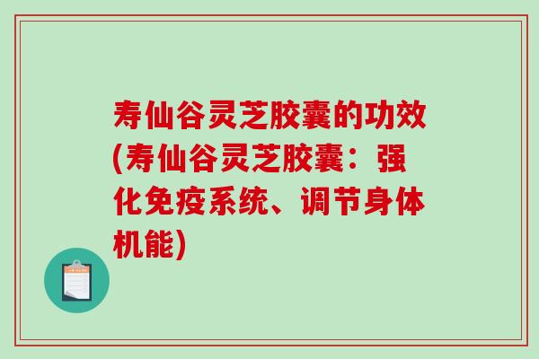 寿仙谷灵芝胶囊的功效(寿仙谷灵芝胶囊：强化免疫系统、调节身体机能)