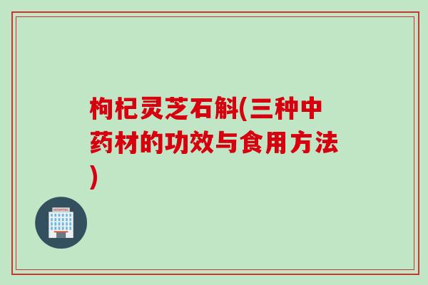 枸杞灵芝石斛(三种中药材的功效与食用方法)