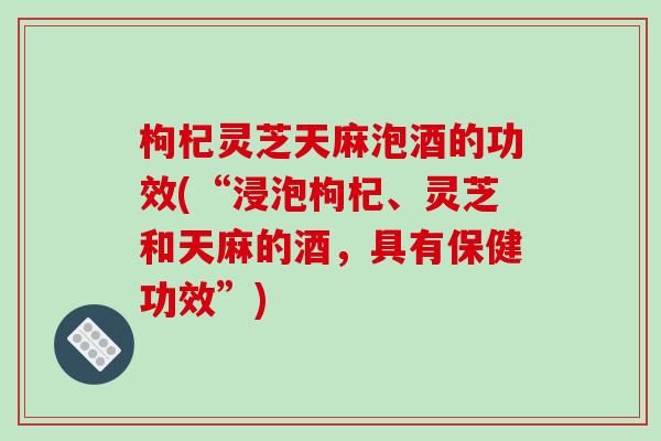 枸杞灵芝天麻泡酒的功效(“浸泡枸杞、灵芝和天麻的酒，具有保健功效”)