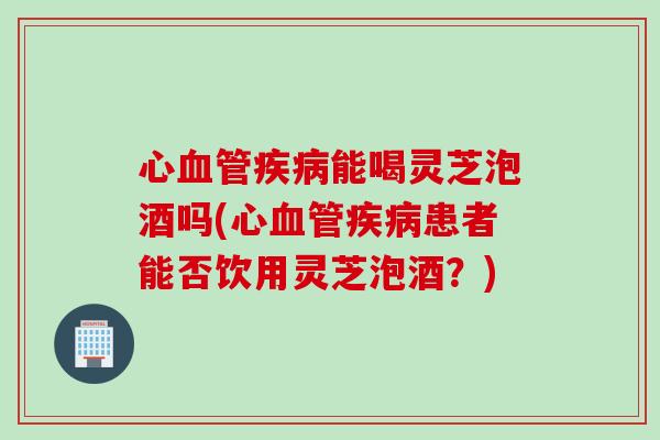心血管疾病能喝灵芝泡酒吗(心血管疾病患者能否饮用灵芝泡酒？)