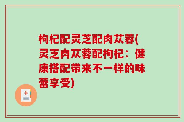枸杞配灵芝配肉苁蓉(灵芝肉苁蓉配枸杞：健康搭配带来不一样的味蕾享受)
