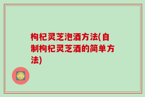枸杞灵芝泡酒方法(自制枸杞灵芝酒的简单方法)