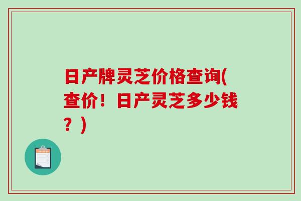 日产牌灵芝价格查询(查价！日产灵芝多少钱？)