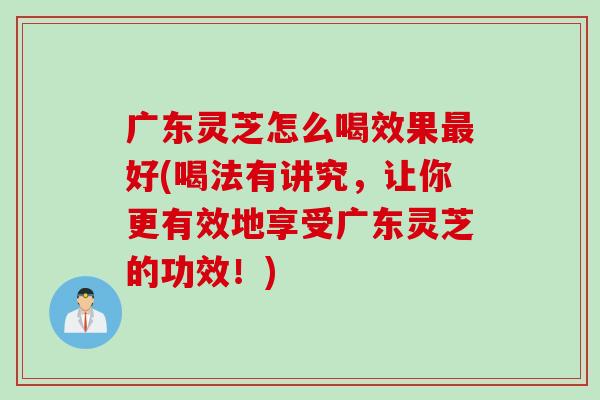 广东灵芝怎么喝效果最好(喝法有讲究，让你更有效地享受广东灵芝的功效！)