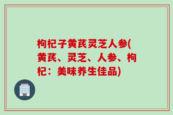 枸杞子黄芪灵芝人参(黄芪、灵芝、人参、枸杞：美味养生佳品)