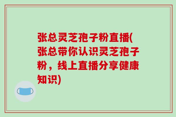 张总灵芝孢子粉直播(张总带你认识灵芝孢子粉，线上直播分享健康知识)