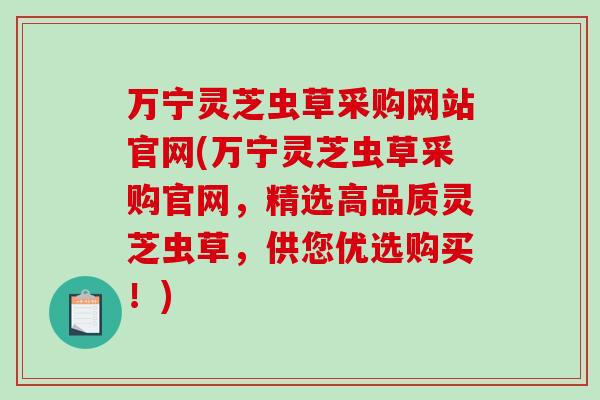 万宁灵芝虫草采购网站官网(万宁灵芝虫草采购官网，精选高品质灵芝虫草，供您优选购买！)