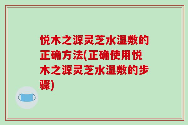 悦木之源灵芝水湿敷的正确方法(正确使用悦木之源灵芝水湿敷的步骤)