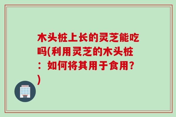木头桩上长的灵芝能吃吗(利用灵芝的木头桩：如何将其用于食用？)