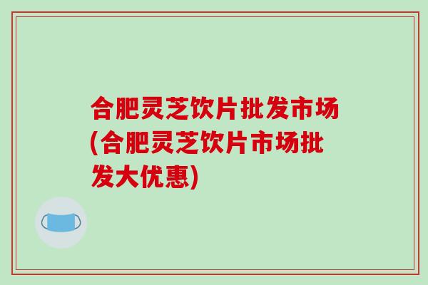 合肥灵芝饮片批发市场(合肥灵芝饮片市场批发大优惠)