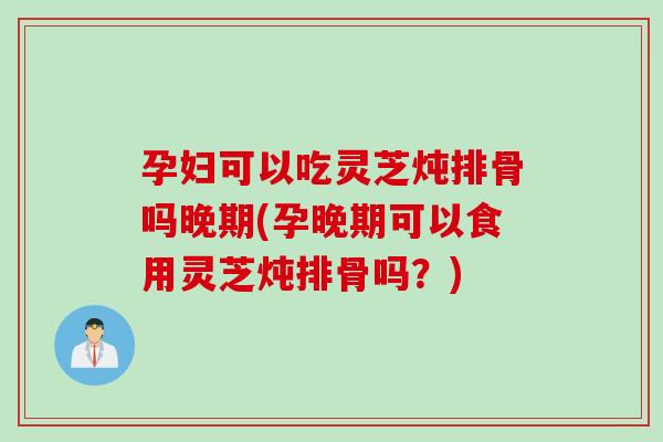 孕妇可以吃灵芝炖排骨吗晚期(孕晚期可以食用灵芝炖排骨吗？)