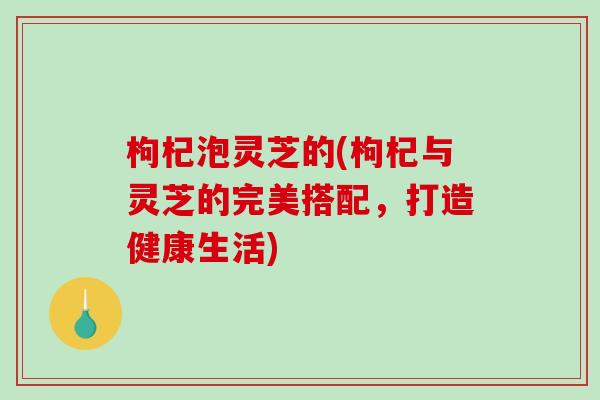 枸杞泡灵芝的(枸杞与灵芝的完美搭配,打造健康生活) 枸杞泡灵芝的(枸杞与灵芝的完美搭配,打造健康生活)