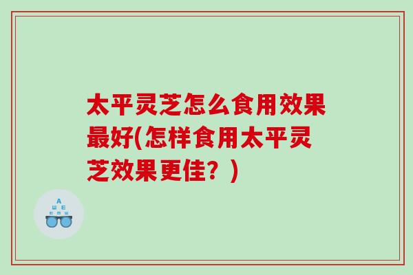 太平灵芝怎么食用效果好(怎样食用太平灵芝效果更佳?) 太平灵芝怎么食用效果好(怎样食用太平灵芝效果更佳?)