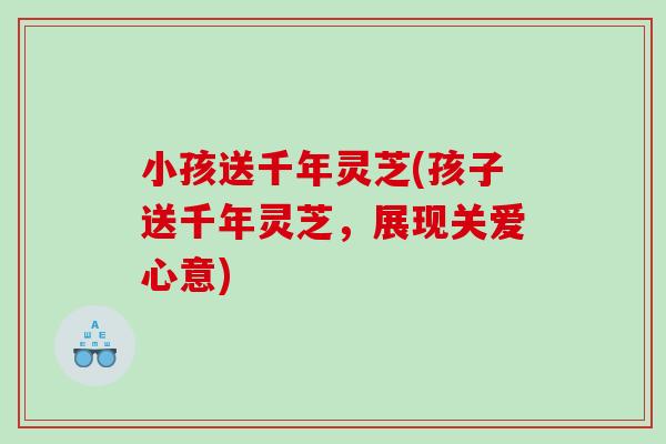 小孩送千年灵芝(孩子送千年灵芝，展现关爱心意)