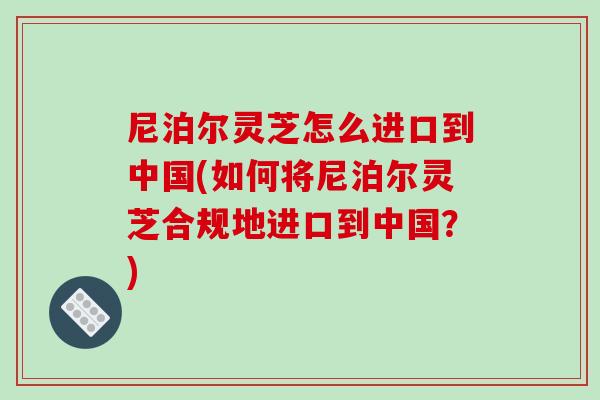 尼泊尔灵芝怎么进口到中国(如何将尼泊尔灵芝合规地进口到中国？)