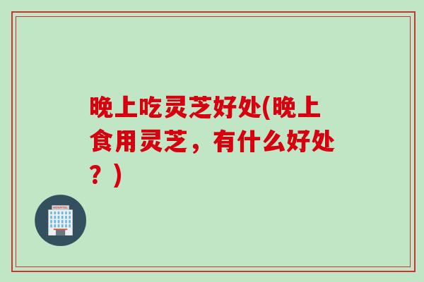 晚上吃灵芝好处(晚上食用灵芝，有什么好处？)